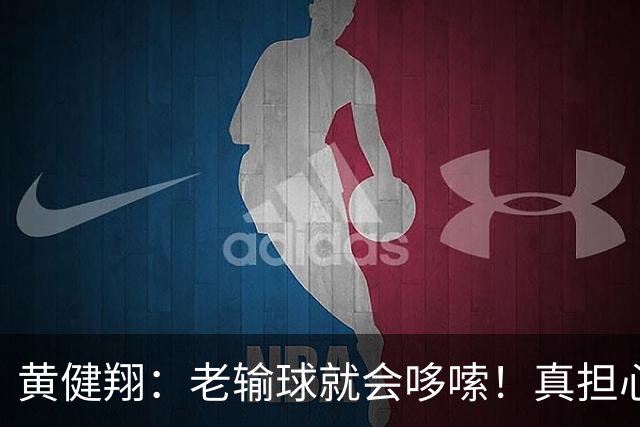 黄健翔：老输球就会哆嗦！真担心中国男篮重走中国男足失败之路！